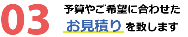予算やご希望に合わせたお見積りを致します 予算やご希望に合わせたお見積りを致します
