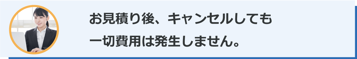 お見積り後、キャンセルしても一切費用は発生しません。